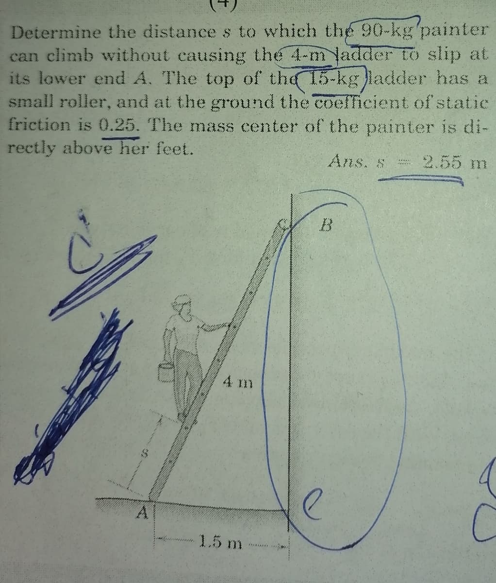 Determine the distance s to which the 90-kg'painter
can climb without causing the 4-m ladder to slip at
its lower end A. The top of the 15-kg ladder has a
small roller, and at the ground the coefficient of statie
friction is 0.25. The mass center of the painter is di-
rectly above her feet.
Ans. s
2.55 m
4 m
A
1.5 m
