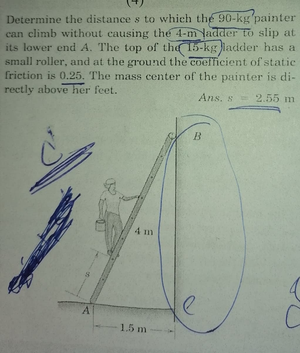 Determine the distance s to which the 90-kg'painter
can climb without causing the 4-m ladder to slip at
its lower end A. The top of the 15-kg ladder has a
small roller, and at the ground the coefficient of statie
friction is 0.25. The mass center of the painter is di-
rectly above her feet.
Ans. s
2.55 m
B
4 m
4
A
1.5 m
