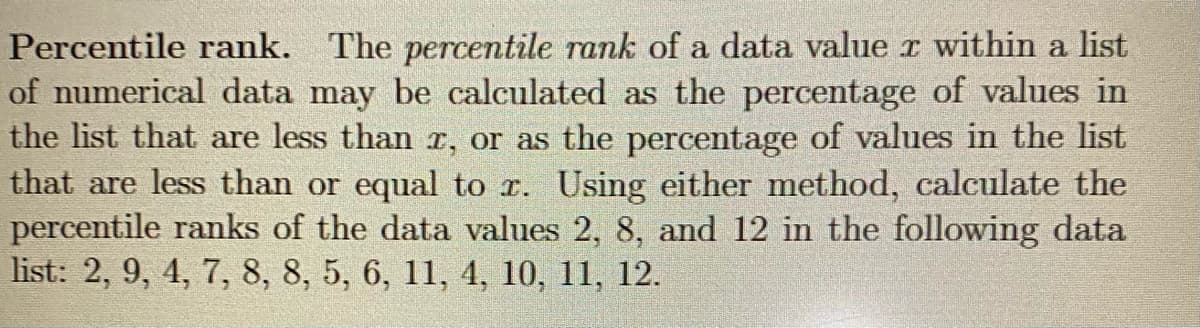 Percentile rank. The percentile rank of a data value r within a list
of numerical data may be calculated as the percentage of values in
the list that are less than r, or as the percentage of values in the list
that are less than or equal to r. Using either method, calculate the
percentile ranks of the data values 2, 8, and 12 in the following data
list: 2, 9, 4, 7, 8, 8, 5, 6, 11, 4, 10, 11, 12.
