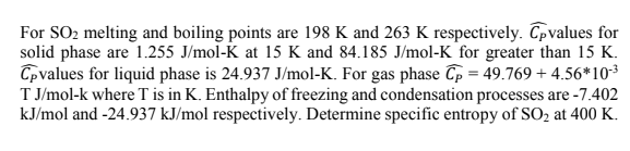 For SO2 melting and boiling points are 198 K and 263 K respectively. Cpvalues for
solid phase are 1.255 J/mol-K at 15 K and 84.185 J/mol-K for greater than 15 K.
Cpvalues for liquid phase is 24.937 J/mol-K. For gas phase Cp = 49.769 + 4.56*103
T J/mol-k where T is in K. Enthalpy of freezing and condensation processes are -7.402
kJ/mol and -24.937 kJ/mol respectively. Determine specific entropy of SO2 at 400 K.
