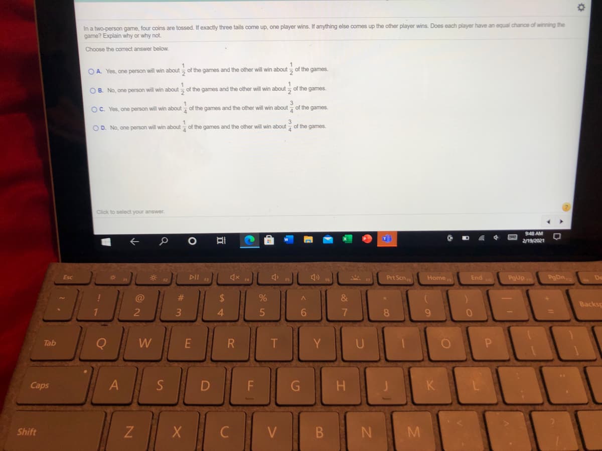 In a two-person game, four coins are tossed. If exactly three tails come up, one player wins. If anything else comes up the other player wins. Does each player have an equal chance of winning the
game? Explain why or why not.
Choose the correct answer below.
O A. Yes, one person will win about , of the games and the other will win about of the games.
O B. No, one person will win about of the games and the other will win about
of the games.
OC. Yes, one person will win about of the games and the other will win about of the games.
4.
3
of the games.
O D. No, one person will win about of the games and the other will win about
Click to select your answer.
9:48 AM
2/19/2021
DII B
Prt Scn
Home
PgDn
Esc
End
Pgup,
De
@
23
%24
Backsp
3.
4.
8.
9.
%3D
Tab
W
R
T
Y
Caps
G
K
Shift
V
B.
