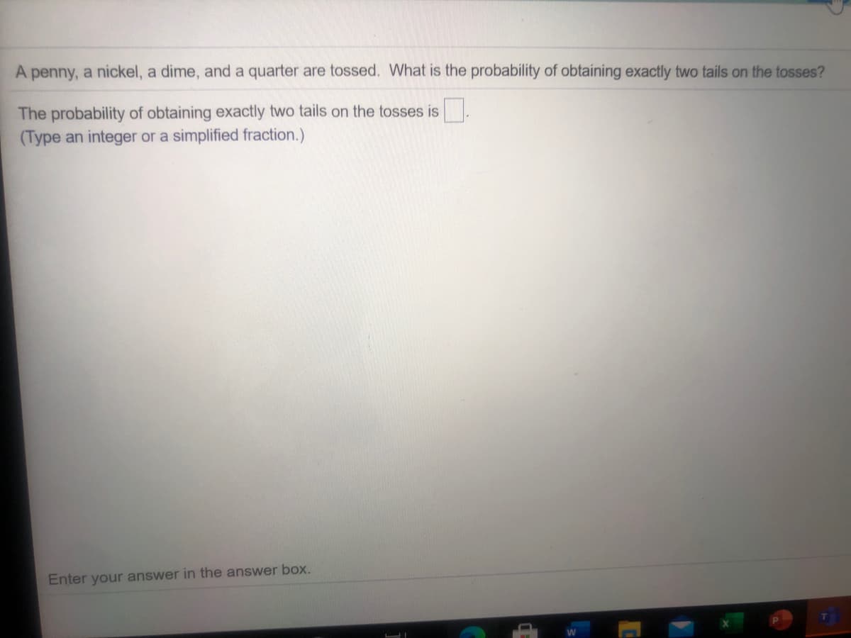 A penny, a nickel, a dime, and a quarter are tossed. What is the probability of obtaining exactly two tails on the tosses?
The probability of obtaining exactly two tails on the tosses is
(Type an integer or a simplified fraction.)
Enter your answer in the answer box.
