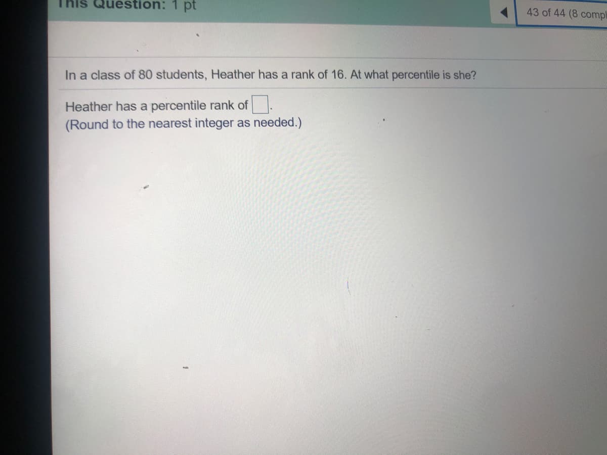 Kis Question: 1 pt
43 of 44 (8 compl
In a class of 80 students, Heather has a rank of 16. At what percentile is she?
Heather has a percentile rank of .
(Round to the nearest integer as needed.)

