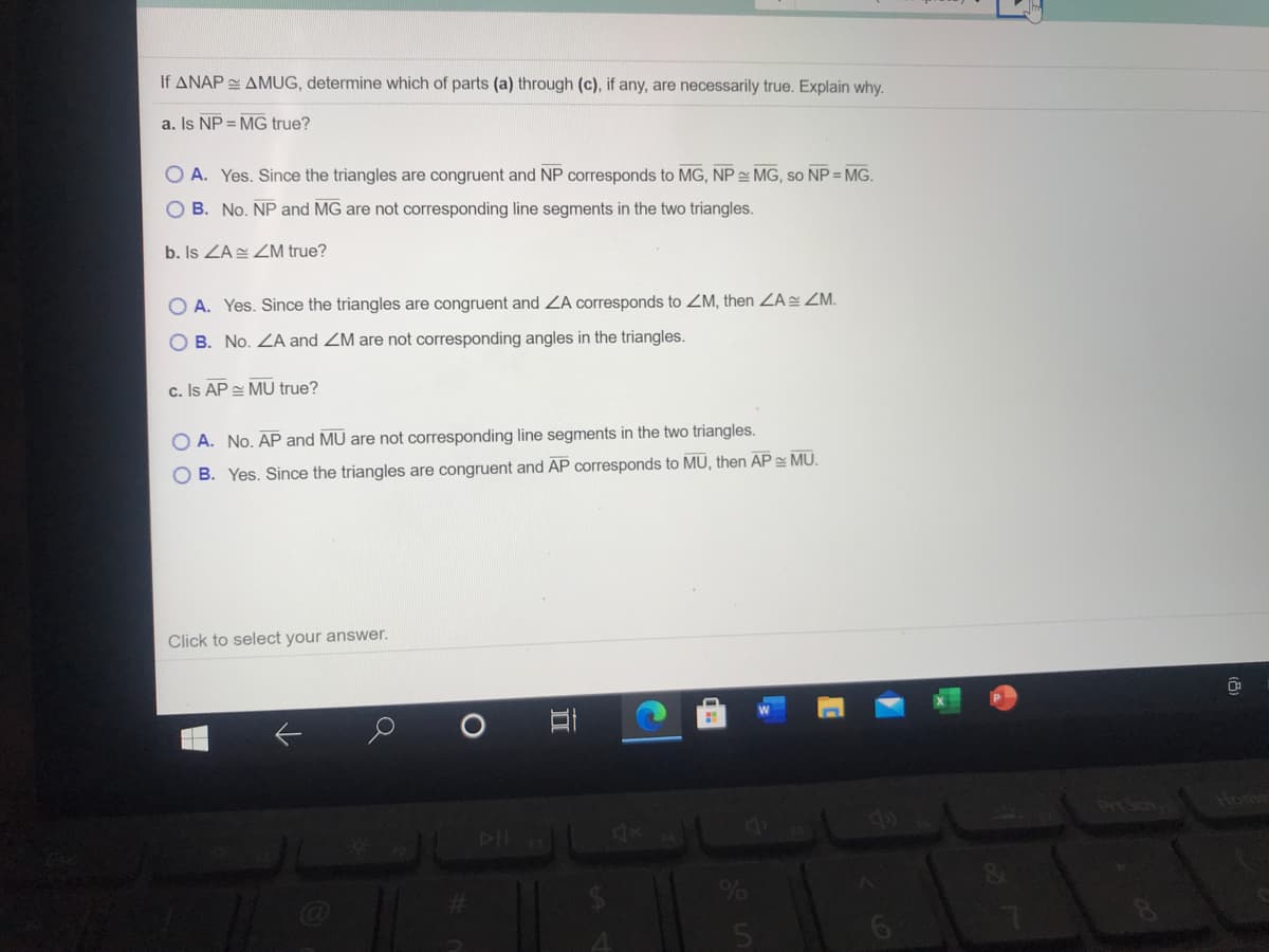 If ANAP AMUG, determine which of parts (a) through (c), if any, are necessarily true. Explain why.
a. Is NP = MG true?
O A. Yes. Since the triangles are congruent and NP corresponds to MG, NP MG, so NP = MG.
O B. No. NP and MG are not corresponding line segments in the two triangles.
b. Is ZA ZM true?
O A. Yes. Since the triangles are congruent and ZA corresponds to ZM, then ZA ZM.
O B. No. ZA and ZM are not corresponding angles in the triangles.
c. Is AP MU true?
O A. No. AP and MU are not corresponding line segments in the two triangles.
O B. Yes. Since the triangles are congruent and AP corresponds to MU, then AP = MU.
Click to select your answer.
4x
