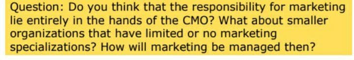 Question: Do you think that the responsibility for marketing
lie entirely in the hands of the CMO? What about smaller
organizations that have limited or no marketing
specializations? How will marketing be managed then?
