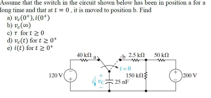 Assume that the switch in the circuit shown below has been in position a for a
long time and that at t = 0, it is moved to position b. Find
a) v.(0*), i(0+)
b) v.(∞)
c) t for t > 0
d) ve(t) for t > 0+
e) i(t) for t > 0+
40 kN
a
2.5 kN
50 kN
t = 0
150 kN3
25 nF
120 V
200 V
il vc
|
