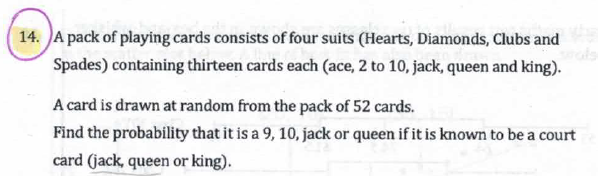 14. A pack of playing cards consists of four suits (Hearts, Diamonds, Clubs and
Spades) containing thirteen cards each (ace, 2 to 10, jack, queen and king).
A card is drawn at random from the pack of 52 cards.
Find the probability that it is a 9, 10, jack or queen if it is known to be a court
card (jack, queen or king).
