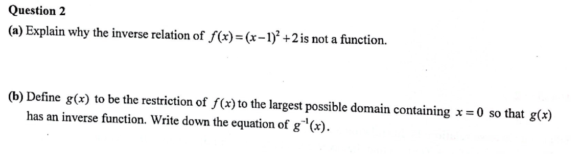 Question 2
(a) Explain why the inverse relation of f(x)=(x-1)² +2 is not a function.
(b) Define g(x) to be the restriction of f(x) to the largest possible domain containing x=0 so that g(x)
has an inverse function. Write down the equation of g¹(x).