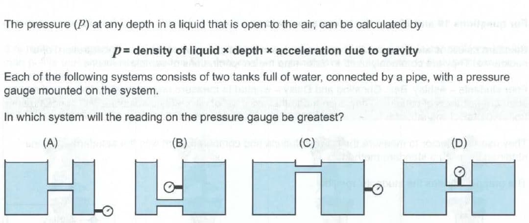 The pressure (P) at any depth in a liquid that is open to the air, can be calculated by
p= density of liquid x depth x acceleration due to gravity
Each of the following systems consists of two tanks full of water, connected by a pipe, with a pressure
gauge mounted on the system.
In which system will the reading on the pressure gauge be greatest?
(A)
(B)
(C)
(D)
H.
