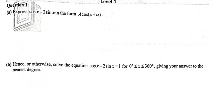 Level 1
Question 1
(a) Express cosx-2sin x in the form Acos(x+a).
(b) Hence, or otherwise, solve the equation cosx-2 sinx=1 for 0° ≤x≤360°, giving your answer to the
nearest degree.