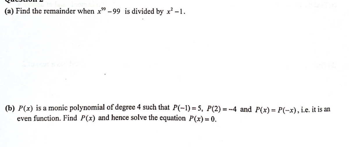 (a) Find the remainder when x" -99 is divided by x² -1.
(b) P(x) is a monic polynomial of degree 4 such that P(-1)=5, P(2)=-4 and P(x) = P(-x), i.e. it is an
even function. Find P(x) and hence solve the equation P(x) = 0.