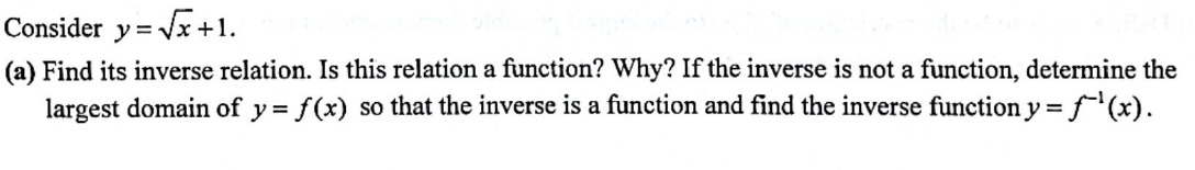 Consider y=√x+1.
(a) Find its inverse relation. Is this relation a function? Why? If the inverse is not a function, determine the
largest domain of y = f(x) so that the inverse is a function and find the inverse function y = f(x).