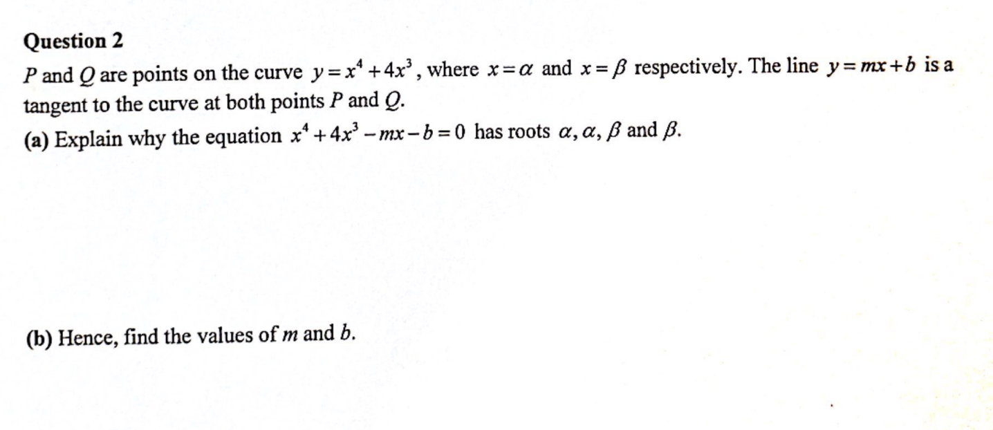 Question 2
P and Q are points on the curve y = x¹ +4x³, where x=a and x = ß respectively. The line y=mx+b is a
tangent to the curve at both points P and Q.
(a) Explain why the equation x¹ +4x³-mx-b=0 has roots a, a, ß and B.
(b) Hence, find the values of m and b.