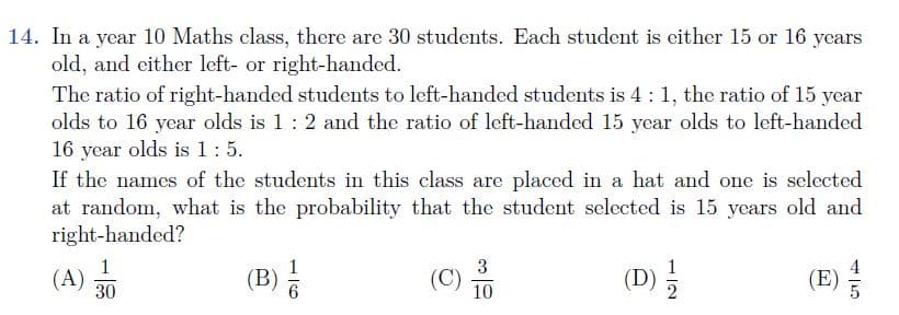 14. In a year 10 Maths class, there are 30 students. Each student is either 15 or 16 years
old, and either left- or right-handed.
The ratio of right-handed students to left-handed students is 4:1, the ratio of 15 year
olds to 16 year olds is 1: 2 and the ratio of left-handed 15 year olds to left-handed
16 year olds is 1:5.
If the names of the students in this class are placed in a hat and one is selected
at random, what is the probability that the student selected is 15 years old and
right-handed?
1
(B) 6
3
(D) 5
(E)
1
(A)
30
(C)
10
