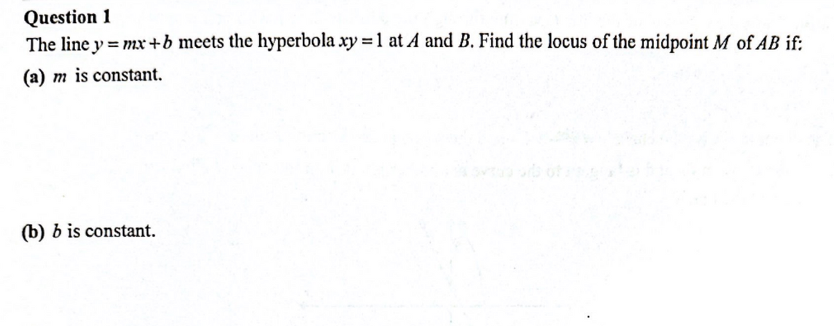 Question 1
The line y = mx +b meets the hyperbola xy = 1 at A and B. Find the locus of the midpoint M of AB if:
(a) m is constant.
(b) b is constant.