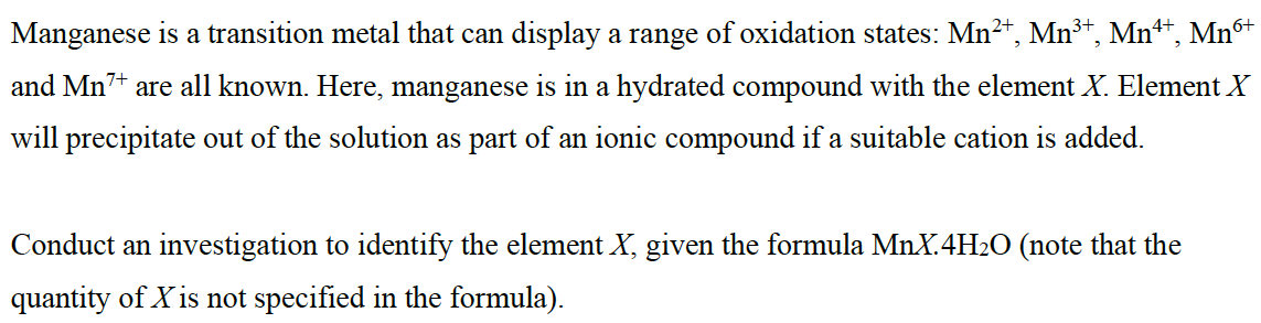 Manganese is a transition metal that can display a range of oxidation states: Mn²+, Mn³+, Mn¹+, Mn6+
and Mn7+ are all known. Here, manganese is in a hydrated compound with the element X. Element X
will precipitate out of the solution as part of an ionic compound if a suitable cation is added.
Conduct an investigation to identify the element X, given the formula MnX.4H₂O (note that the
quantity of X is not specified in the formula).