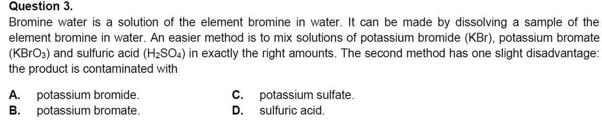 Question 3.
Bromine water is a solution of the element bromine in water. It can be made by dissolving a sample of the
element bromine in water. An easier method is to mix solutions of potassium bromide (KBr), potassium bromate
(KBRO3) and sulfuric acid (H2S04) in exactly the right amounts. The second method has one slight disadvantage:
the product is contaminated with
potassium bromide.
potassium bromate.
potassium sulfate.
sulfuric acid.
A.
С.
В.
D.

