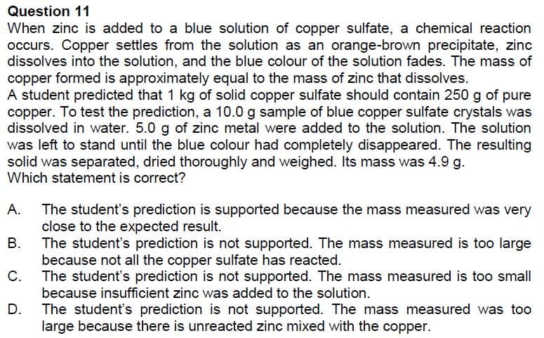 Question 11
When zinc is added to a blue solution of copper sulfate, a chemical reaction
occurs. Copper settles from the solution as an orange-brown precipitate, zinc
dissolves into the solution, and the blue colour of the solution fades. The mass of
copper formed is approximately equal to the mass of zinc that dissolves.
A student predicted that 1 kg of solid copper sulfate should contain 250 g of pure
copper. To test the prediction, a 10.0 g sample of blue copper sulfate crystals was
dissolved in water. 5.0 g of zinc metal were added to the solution. The solution
was left to stand until the blue colour had completely disappeared. The resulting
solid was separated, dried thoroughly and weighed. Its mass was 4.9 g.
Which statement is correct?
А.
The student's prediction is supported because the mass measured was very
close to the expected result.
В.
The student's prediction is not supported. The mass measured is too large
because not all the copper sulfate has reacted.
C.
The student's prediction is not supported. The mass measured is too small
because insufficient zinc was added to the solution.
D.
The student's prediction is not supported. The mass measured was too
large because there is unreacted zinc mixed with the copper.
