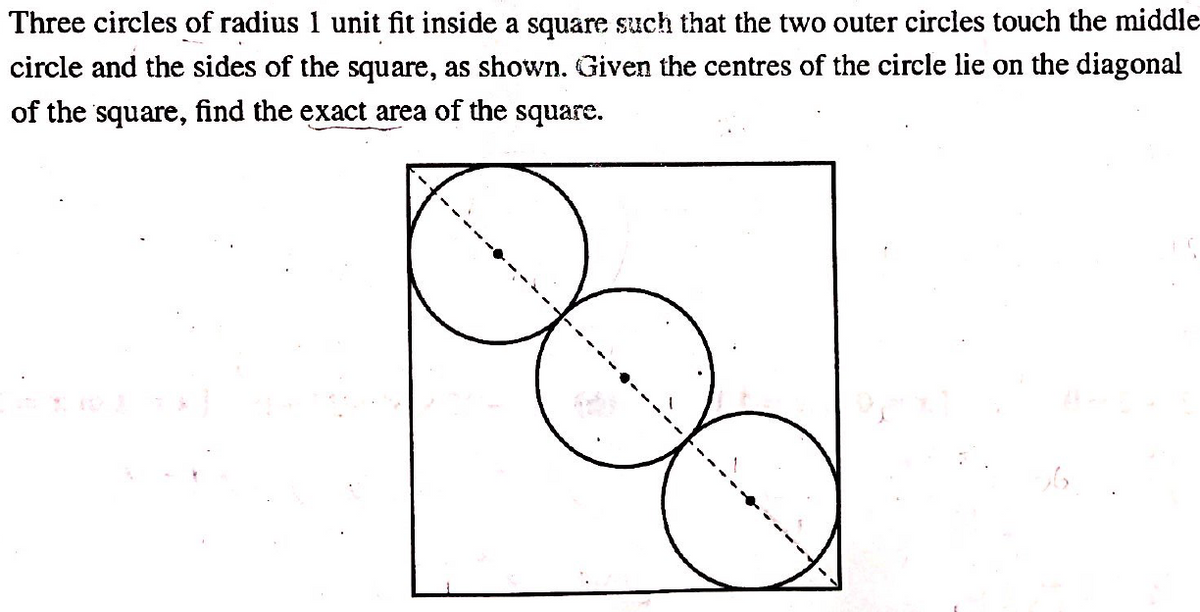 Three circles of radius 1 unit fit inside a square such that the two outer circles touch the middle
circle and the sides of the square, as shown. Given the centres of the circle lie on the diagonal
of the square, find the exact area of the square.
