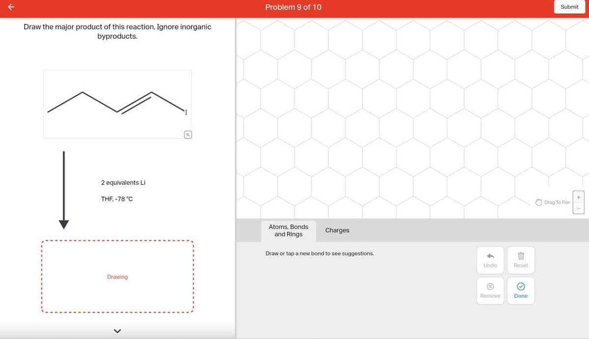 Draw the major product of this reaction. Ignore inorganic
byproducts.
2 equivalents Li
THF, -78 °C
Drawing
D
Problem 9 of 10
Atoms, Bonds
and Rings
Charges
Draw or tap a new bond to see suggestions.
✓
Undo
i
Reset
Ⓒ
Remove Done
Submit
Drag To Pan
[+]