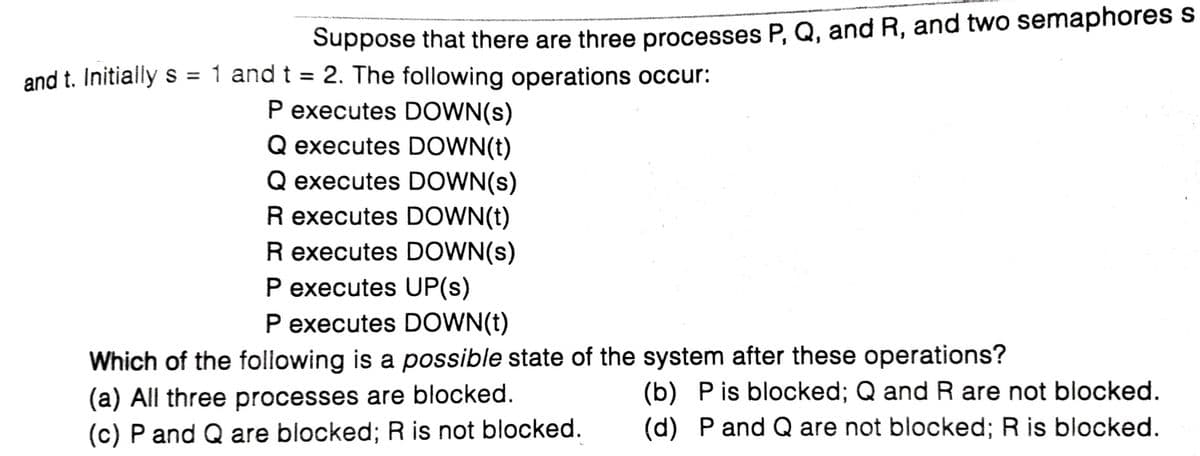 Suppose that there are three processes P, Q, and R, and two semaphores s
and t. Initially s = 1 and t = 2. The following operations occur:
P executes DOWN(s)
Q executes DOWN(t)
Q executes DOWN(s)
R executes DOWN(t)
R executes DOWN(s)
P executes UP(s)
P executes DOWN(t)
%3D
Which of the following is a possible state of the system after these operations?
(a) All three processes are blocked.
(c) P and Q are blocked; R is not blocked.
(b) Pis blocked; Q and R are not blocked.
(d) P and Q are not blocked; R is blocked.
