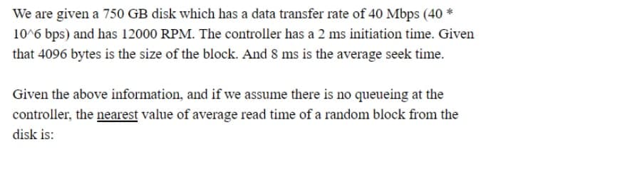 We are given a 750 GB disk which has a data transfer rate of 40 Mbps (40 *
10^6 bps) and has 12000 RPM. The controller has a 2 ms initiation time. Given
that 4096 bytes is the size of the block. And 8 ms is the average seek time.
Given the above information, and if we assume there is no queueing at the
controller, the nearest value of average read time of a random block from the
disk is:
