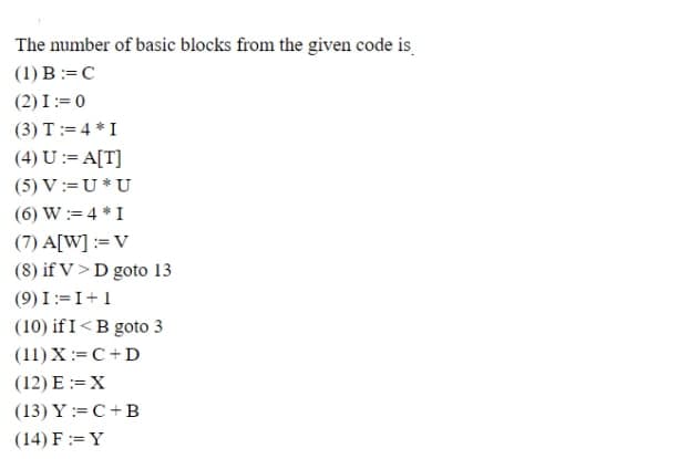 The number of basic blocks from the given code is
(1) B:=C
(2) I:= 0
(3) T:= 4 * I
(4) U := A[T]
(5) V:=U * U
(6) W := 4 *I
(7) A[W] := V
(8) if V> D goto 13
(9) I:=I+1
(10) if I<B goto 3
(11) X:= C+D
(12) E :=X
(13) Y := C + B
(14) F := Y
