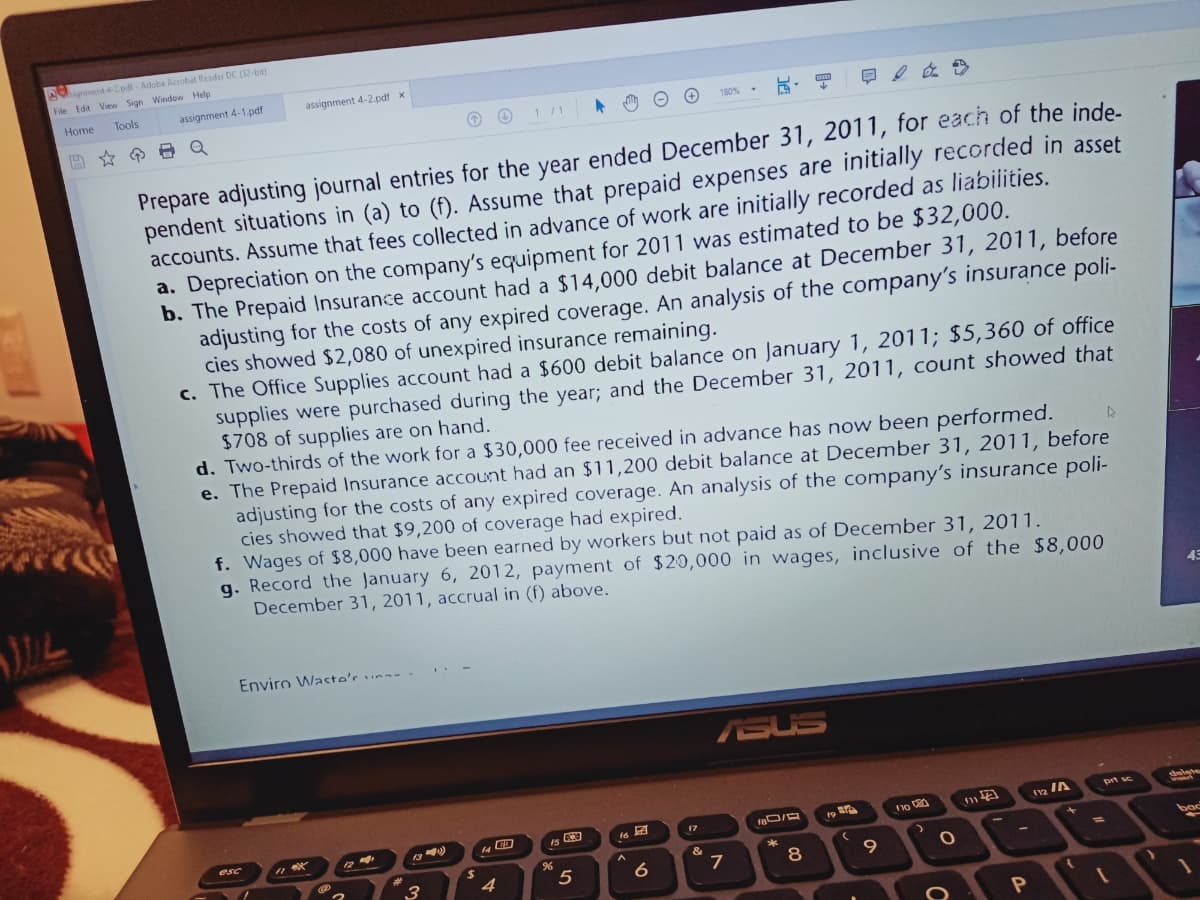 Agnment 4-2pdl - Adobe Acrobat Reader DC (32-bit)
File Edit View Sign Window Help
Tools
assignment 4-1.pdf
assignment 4-2.pdf x
Home
玩,日
日2 在》
1/1
180%
回☆ 日Q
Prepare adjusting journal entries for the year ended December 31, 2011, for each of the inde.
pendent situations in (a) to (f). Assume that prepaid expenses are initially recorded in asset
accounts. Assume that fees collected in advance of work are initially recorded as liabilities.
a. Depreciation on the company's equipment for 2011 was estimated to be $32,000.
b. The Prepaid Insurance account had a $14,000 debit balance at December 31, 2011, before
adjusting for the costs of any expired coverage. An analysis of the company's insurance poli-
cies showed $2,080 of unexpired insurance remaining.
c. The Office Supplies account had a $600 debit balance on January 1, 2011; $5,360 of office
supplies were purchased during the year; and the December 31, 2011, count showed that
$708 of supplies are on hand.
d. Two-thirds of the work for a $30,000 fee received in advance has now been performed.
e. The Prepaid Insurance account had an $11,200 debit balance at December 31, 2011, before
adjusting for the costs of any expired coverage. An analysis of the company's insurance poli-
cies showed that $9,200 of coverage had expired.
f. Wages of $8,000 have been earned by workers but not paid as of December 31, 2011.
g. Record the January 6, 2012, payment of $20,000 in wages, inclusive of the $8,000
December 31, 2011, accrual in (f) above.
Enviro Waste's una-
ASUS
prt sc
12 IA
17
esc
bac
3
5
9.
