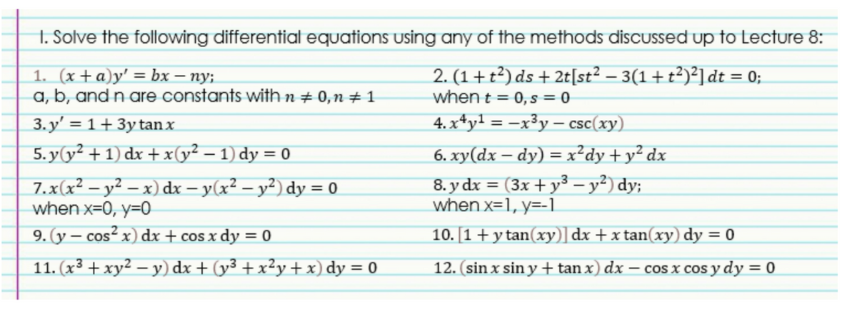 1. Solve the following differential equations using any of the methods discussed up to Lecture 8:
1. (x+a)y' = bx – ny;
a, b, and n are constants with n + 0,n ± 1
2. (1+t²) ds + 2t[st² – 3(1+t²)²]dt = 0;
when t = 0,s = 0
%3D
4. x*yl = –x³y – csc(xy)
6. xy(dx – dy) = x²dy+y² dx
3. y' = 1+ 3y tan x
%3D
5. y(y² + 1) dx +x(y² – 1) dy = 0
7.x(x² – y² – x) dx – y(x² – y²) dy = 0
when x=0, y=0
8. y dx = (3x + y³ – y²) dy;
when x=1, y=-1
%3D
%3D
9. (y – cos² x) dx + cos x dy = 0
10. [1+y tan(xy)] dx + x tan(xy) dy = 0
%3D
11. (x³ + xy² – y) dx + (y3 + x²y + x) dy = 0
12. (sin x sin y+tan x) dx
cos x cos y dy = 0
|
