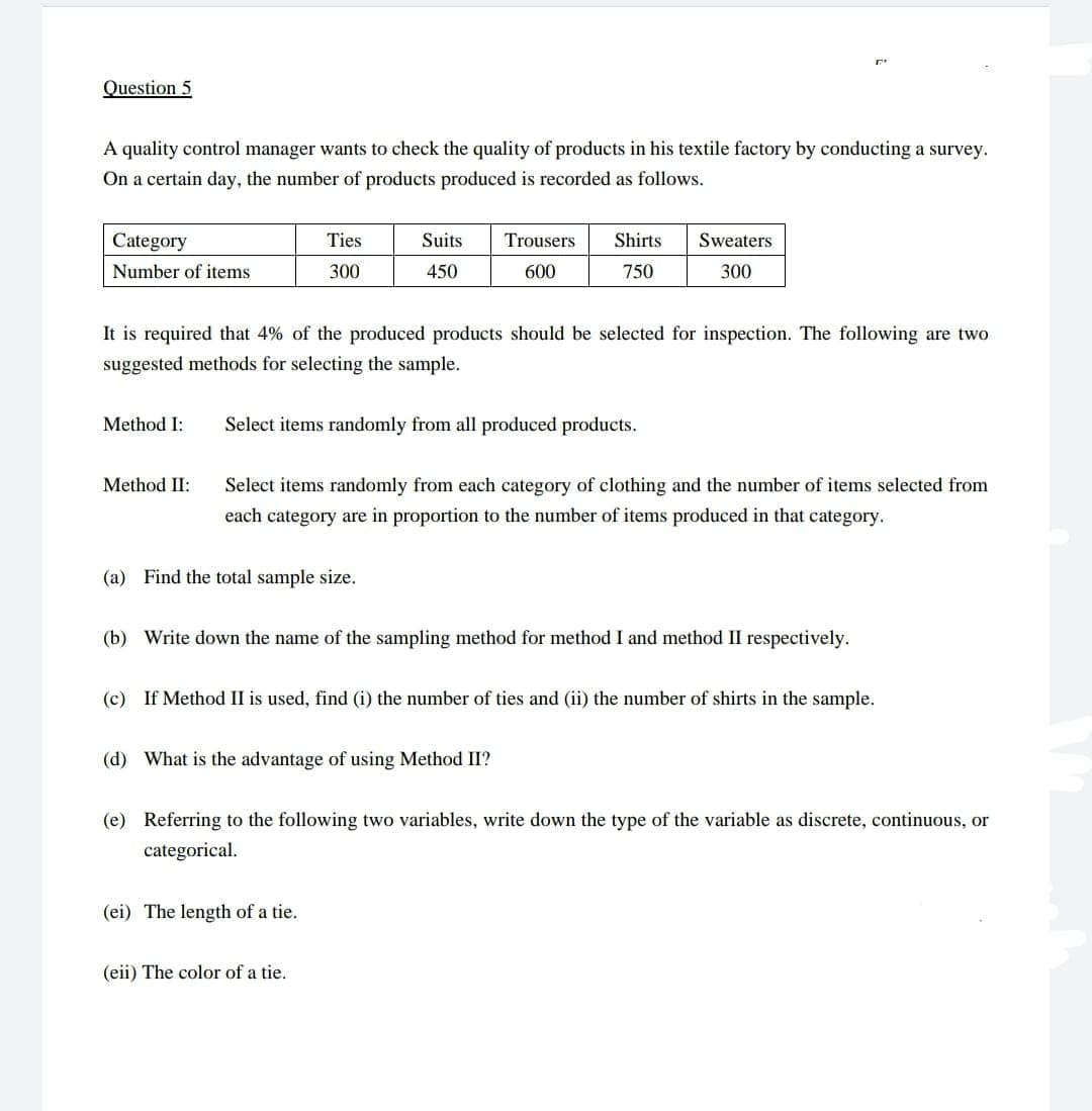 Question 5
A quality control manager wants to check the quality of products in his textile factory by conducting a survey.
On a certain day, the number of products produced is recorded as follows.
Category
Ties
Suits
Trousers
Shirts
Sweaters
Number of items
300
450
600
750
300
It is required that 4% of the produced products should be selected for inspection. The following are two
suggested methods for selecting the sample.
Method I:
Select items randomly from all produced products.
Method II:
Select items randomly from each category of clothing and the number of items selected from
each category are in proportion to the number of items produced in that category.
(a) Find the total sample size.
(b) Write down the name of the sampling method for method I and method II respectively.
(c) If Method II is used, find (i) the number of ties and (ii) the number of shirts in the sample.
(d) What is the advantage of using Method II?
(e) Referring to the following two variables, write down the type of the variable as discrete, continuous, or
categorical.
(ei) The length of a tie.
(eii) The color of a tie.
