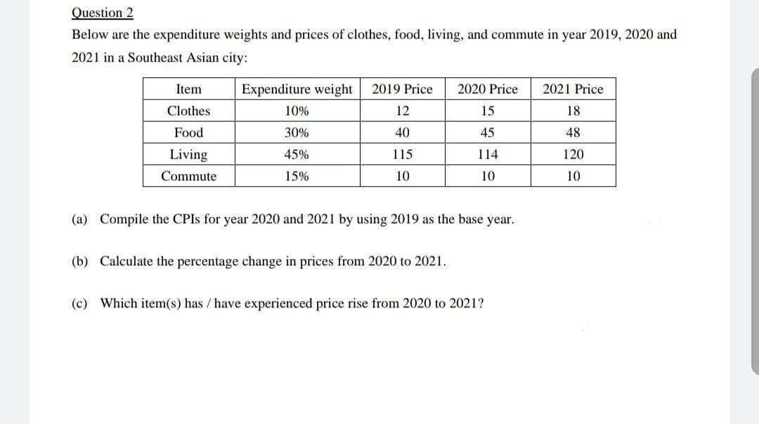Question 2
Below are the expenditure weights and prices of clothes, food, living, and commute in year 2019, 2020 and
2021 in a Southeast Asian city:
Item
Expenditure weight
2019 Price
2020 Price
2021 Price
Clothes
10%
12
15
18
Food
30%
40
45
48
Living
45%
115
114
120
Commute
15%
10
10
10
(a) Compile the CPIS for year 2020 and 2021 by using 2019 as the base year.
(b) Calculate the percentage change in prices from 2020 to 2021.
(c) Which item(s) has / have experienced price rise from 2020 to 2021?
