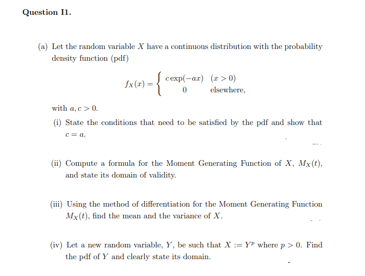 Question I1.
(a) Let the random variable X have a continuous distribution with the probability
density function (pdf)
cexp(-ar) (r > 0)
fx(x) =
elsewhere,
with a, c > 0.
(i) State the conditions that need to be satisfied by the pdf and show that
c= a.
(ii) Compute a formula for the Moment Generating Function of X, Mx(t),
and state its domain of validity.
(iii) Using the method of differentiation for the Moment Generating Function
Mx(t), find the mean and the variance of X.
(iv) Let a new random variable, Y, be such that X := Y® where p > 0. Find
the pdf of Y and clearly state its domain.
