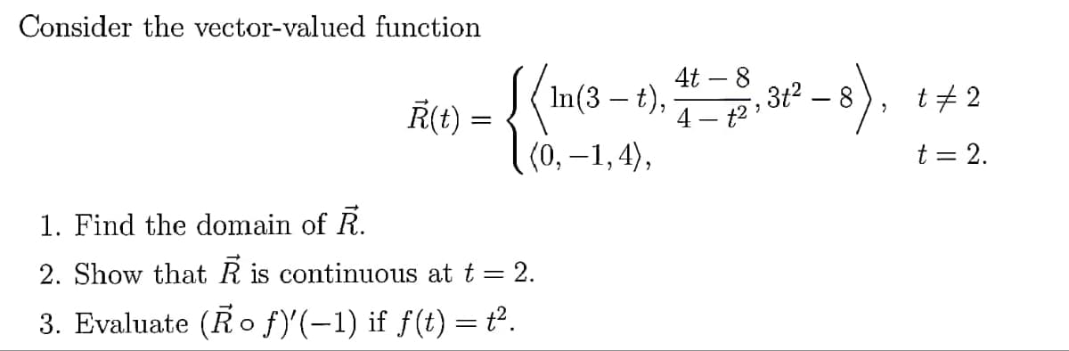 Consider the vector-valued function
Ř(t) =
1. Find the domain of R.
2. Show that R is continuous at t = 2.
3. Evaluate (Ro f)'(-1) if f(t) = t².
=
4t
In(3 – t),
:- 1), 41-8, 31²-8),
(0,−1,4),
t# 2
t = 2.