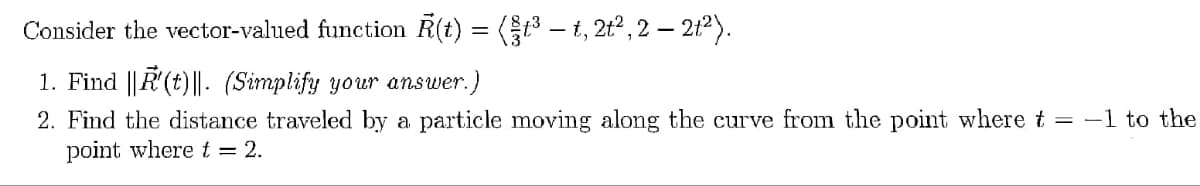 Consider the vector-valued function R(t) = (§t³ — t, 2t², 2 — 2t²).
1. Find ||R'(t)||. (Simplify your answer.)
2. Find the distance traveled by a particle moving along the curve from the point where t = -1 to the
point where t = 2.