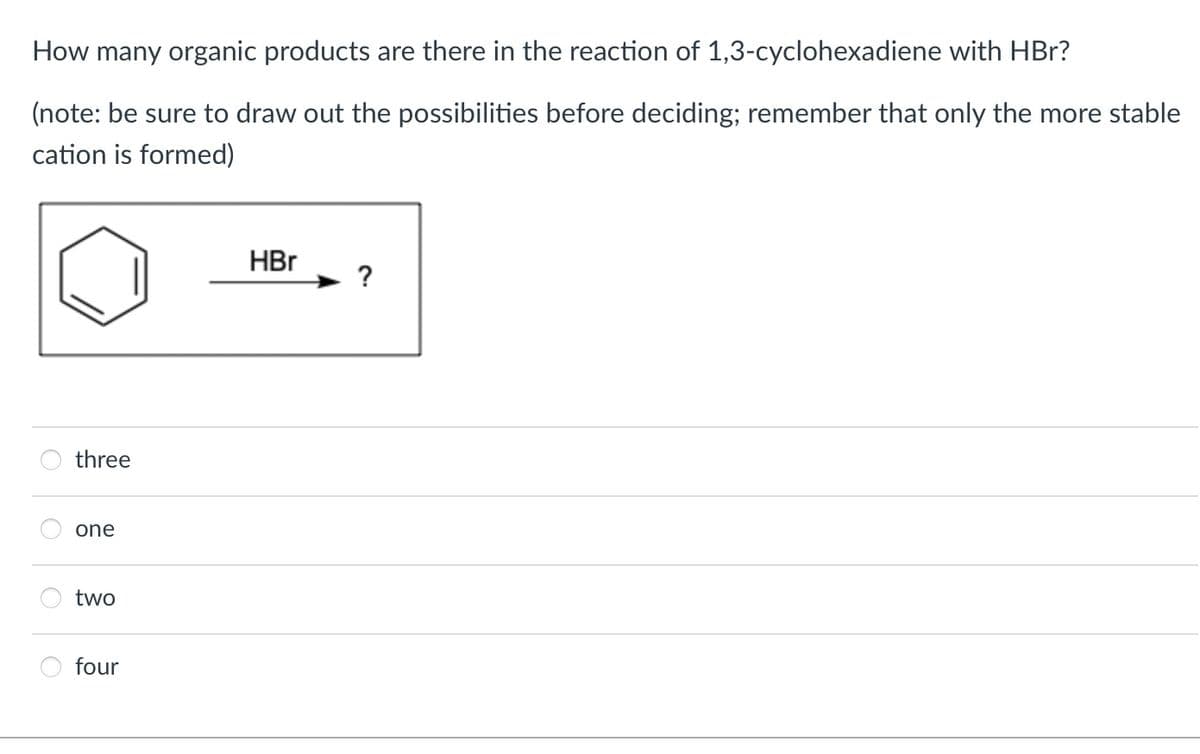 How many organic products are there in the reaction of 1,3-cyclohexadiene with HBr?
(note: be sure to draw out the possibilities before deciding; remember that only the more stable
cation is formed)
O
O
three
one
two
four
HBr
?