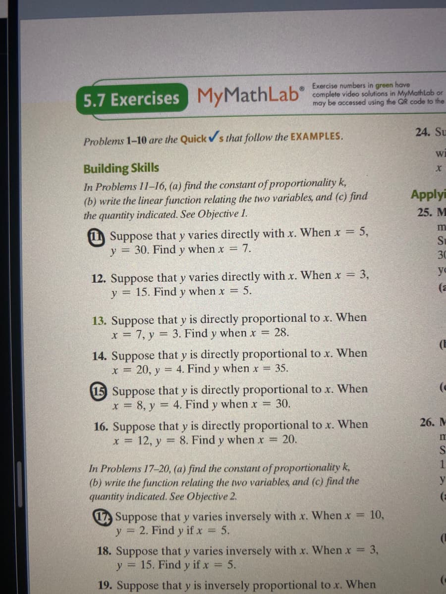 5.7 Exercises MyMathLab
Exercise numbers in green have
complete video solutions in MyMathLlab or
may be accessed using the QR code to the
24. Su
Problems 1-10 are the Quick s that follow the EXAMPLES.
wi
Building Skills
In Problems 11-16, (a) find the constant of proportionality k,
(b) write the linear function relating the two variables, and (c) find
the quantity indicated. See Objective 1.
Applyi
25. M
m
1 Suppose that y varies directly with x. When x = 5,
y = 30. Find y when x 7.
Su
30
yo
12. Suppose that y varies directly with x. When x = 3,
y = 15. Find y when x = 5.
13. Suppose that y is directly proportional to x. When
x = 7, y = 3. Find y when x = 28.
14. Suppose that y is directly proportional to x. When
x = 20, y
= 4. Find y when x = 35.
15 Suppose that y is directly proportional to x. When
x = 8, y = 4. Find y when r = 30.
26. М
16. Suppose that y is directly proportional to x. When
= 12, y = 8. Find y when r = 20.
In Problems 17-20, (a) find the constant of proportionality k,
(b) write the function relating the two variables, and (c) find the
quantity indicated. See Objective 2.
y
17) Suppose that y varies inversely with x. When x 10,
y = 2. Find y if x = 5.
18. Suppose that y varies inversely with x. When x 3,
y = 15. Find y if x 5.
19. Suppose that y is inversely proportional tox. When
