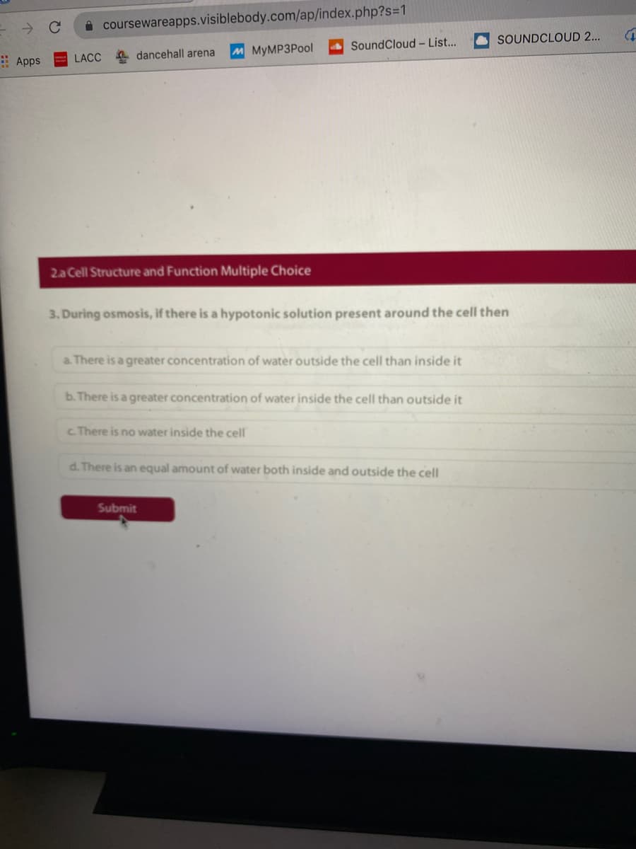 i coursewareapps.visiblebody.com/ap/index.php?s=1
SOUNDCLOUD 2...
SoundCloud – List...
4 dancehall arena
M MyMP3Pool
: Apps
LACC
2a Cell Structure and Function Multiple Choice
3. During osmosis, if there is a hypotonic solution present around the cell then
a. There is a greater concentration of water outside the cell than inside it
b. There is a greater concentration of water inside the cell than outside it
c There is no water inside the cell
d. There is an equal amount of water both inside and outside the cell
Submit
