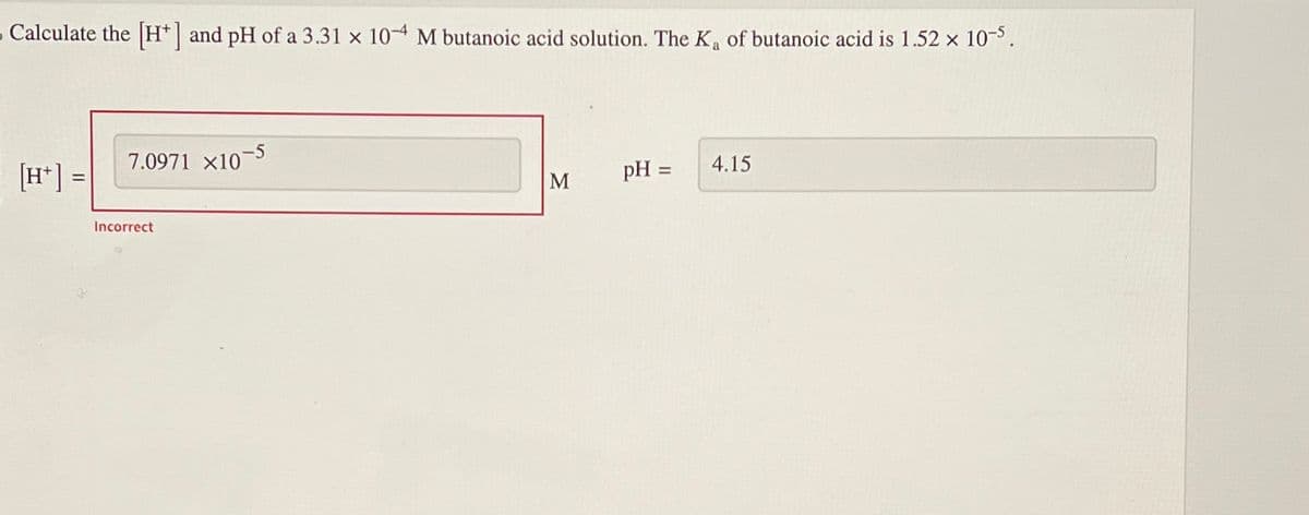 - Calculate the [H] and pH of a 3.31 x 10 M butanoic acid solution. The K₂ of butanoic acid is 1.52 x 10-5.
[H+] =
7.0971 x10
Incorrect
-5
M
pH =
4.15