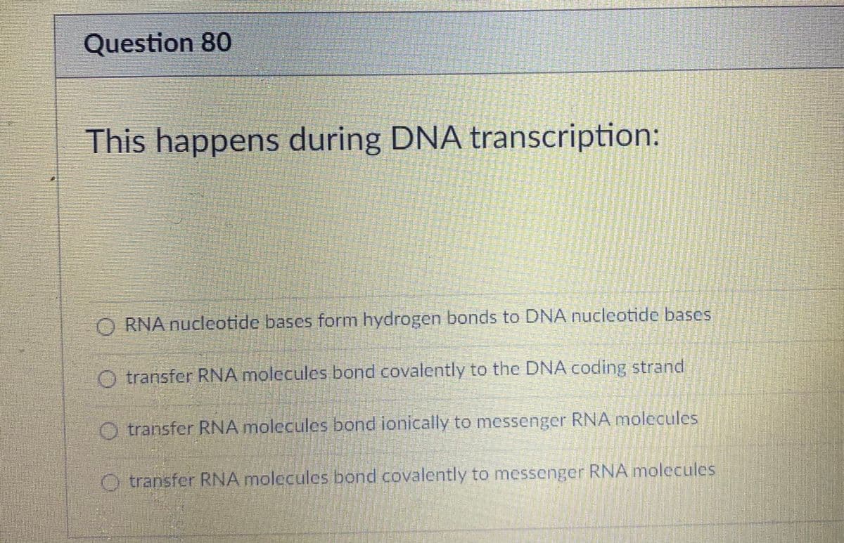 Question 80
This happens during DNA transcription:
O RNA nucleotide bases form hydrogen bonds to DNA nucleotide bases
O transfer RNA molecules bond covalently to the DNA coding strand
O transfer RNA molecules bond ionically to messenger RNA molecules
O transfer RNA molecules bond covalently to messenger RNA molecules
