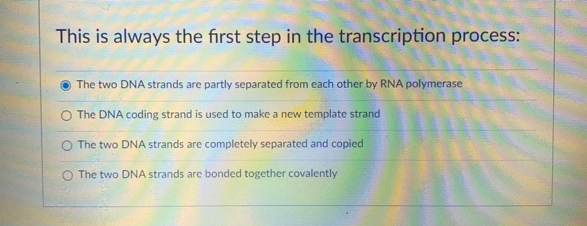 This is always the first step in the transcription process:
The two DNA strands are partly separated from cach other by RNA polymerase
O The DNA coding strand is used to make a new template strand
The two DNA strands are completely separated and copied
The two DNA strands are bonded together covalently
