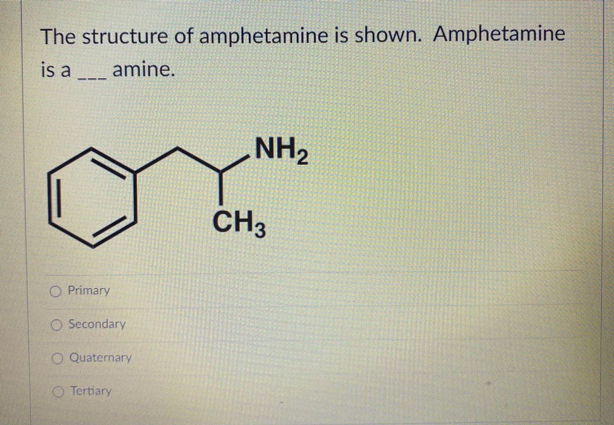The structure of amphetamine is shown. Amphetamine
is a
amine.
NH,
CH3
O Primary
O Secondary
O Quaternary
O Tertiary
