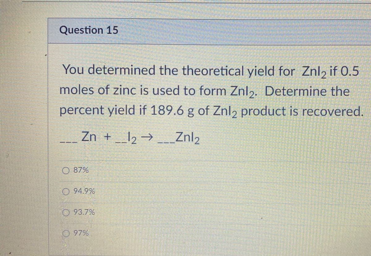 Question 15
You determined the theoretical yield for Znl2 if 0.5
moles of zinc is used to form Znl2. Determine the
percent yield if 189.6 g of Znl, product is recovered.
Zn + _12 → Znl2
0 87%
0 94.9%
93.7%
0 97%

