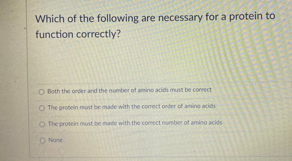 Which of the following are necessary for a protein to
function correctly?
O Both the order and the number of amino acids must be corrcct.
O The protein must be made with the correct order of amino acids
O The protein must be nmade with the correct number of amino acids
None
