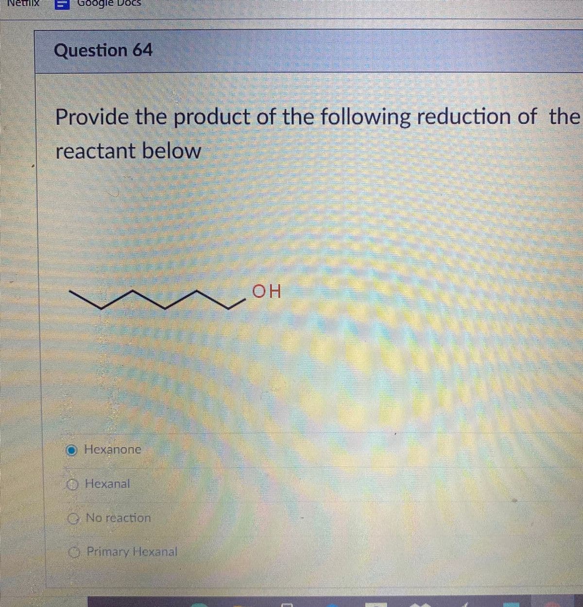 Netflix
Google DoCS
Question 64
Provide the product of the following reduction of the
reactant below
OH
Hexanone
O Hexanal
O No reaction
O Primary Hexanal
