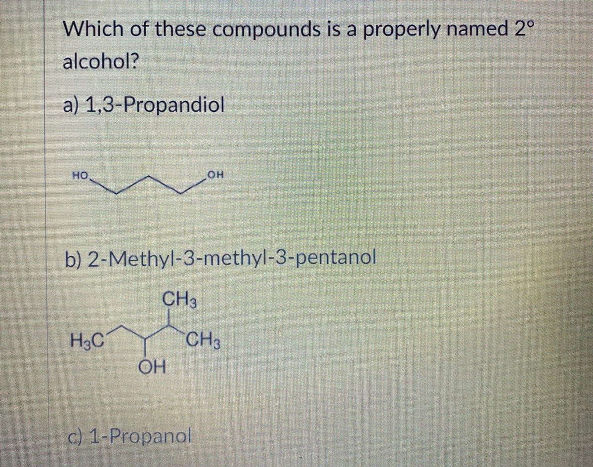Which of these compounds is a properly named 2°
alcohol?
a) 1,3-Propandiol
HO
HO
b) 2-Methyl-3-methyl-3-pentanol
CH3
H3C
CH3
OH
c) 1-Propanol
