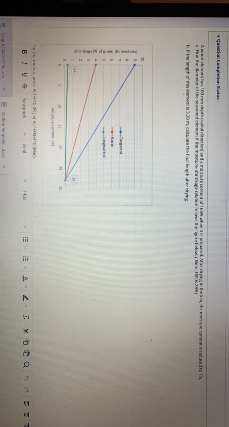 Shrinkage (% of green dimensions)
ii
* Question Completion Status:
A wood element has 100 mm depth (radial direction) and a moisture content of 165% when it is prepared. After drying in the kiln, the moisture content is reduced to 7%.
a. Find the diameter of the seasoned element if the moisture- shrinkage relation follows the figure below. (Note: FSP is 28%)
b. If the length of this element is 3.20 m, calculate the final length after drying.
10
Tangential
6Radial
5.
Longitudinal
0.4
28
5.
10
15
20
25
30
Moisture content (%)
For the toolbar, press ALT+F10 (PC) or ALT+FN+F10 (Mac).
BIUS
Paragraph
14px
工* 白Q5eE川
Arial
Final ASSIGNMEN..doc
Outline Template.docx
