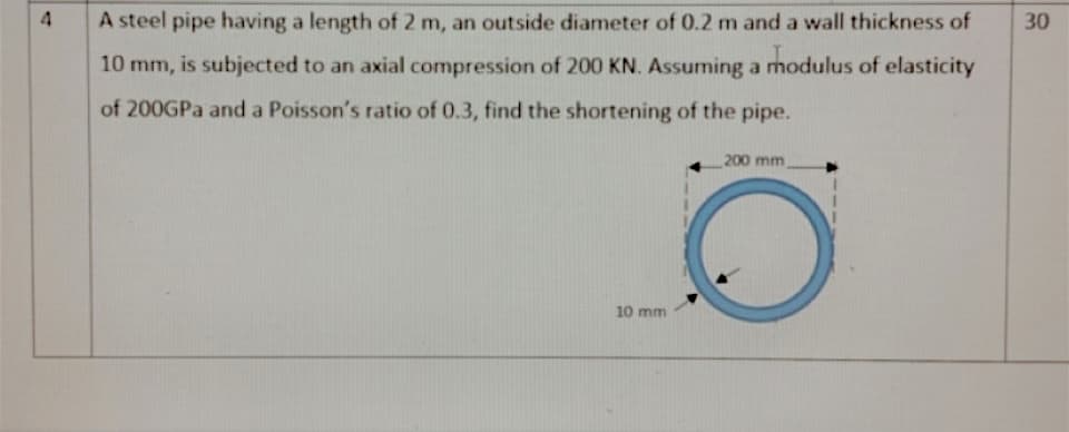 A steel pipe having a length of 2 m, an outside diameter of 0.2 m and a wall thickness of
30
10 mm, is subjected to an axial compression of 200 KN. Assuming a modulus of elasticity
of 200GPA and a Poisson's ratio of 0.3, find the shortening of the pipe.
200 mm
10 mm
