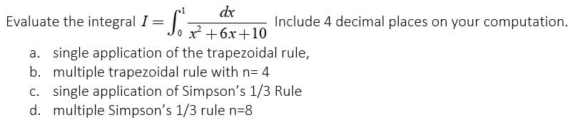 1
Evaluate the integral 1 = √² +6x+10
dx
I
a. single application of the trapezoidal rule,
b. multiple trapezoidal rule with n= 4
c. single application of Simpson's 1/3 Rule
d. multiple Simpson's 1/3 rule n=8
Include 4 decimal places on your computation.