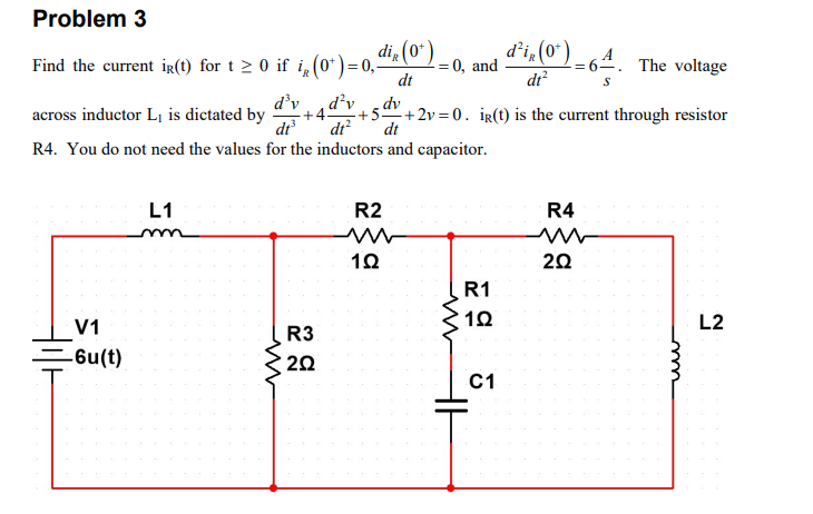 Problem 3
di, (0*)
Find the current ig(1) for t 2 0 if i, (0*)=0,-
- = 0, and
dt
d'i, (0") - 64. The voltage
dr?
d'v
across inductor L, is dictated by
dr
d'v
5-
+4-
dt?
dv
-+2v =0. ig(t) is the current through resistor
dt
R4. You do not need the values for the inductors and capacitor.
L1
R2
R4
20
R1
V1
L2
R3
=6u(t)
20
C1
