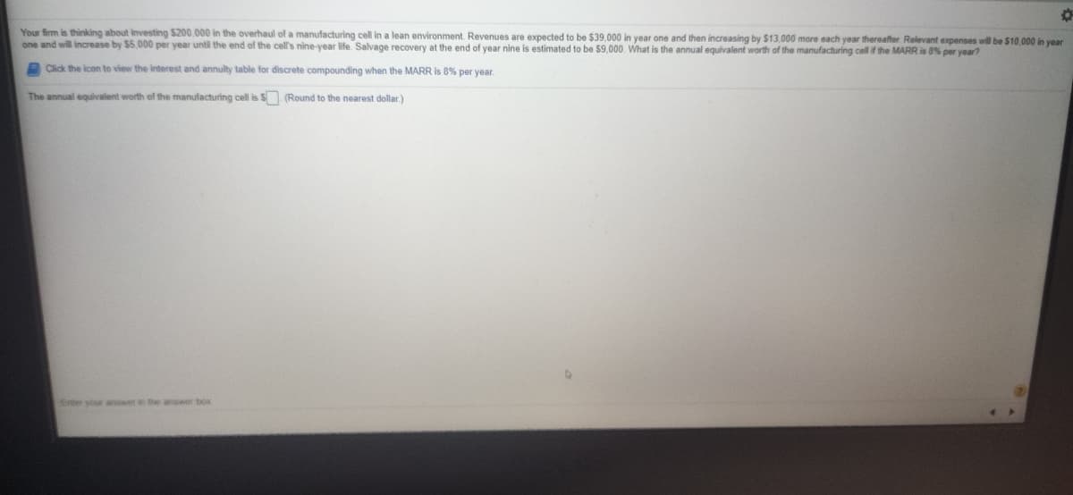Your firm is thinking about investing $200,000 in the overhaul of a manufacturing cell in a lean environment. Revenues are expected to be $39,000 in year one and then increasing by $13,000 more each year thereafter Relevant expenses will be $10.000 in vear
one and will increase by $5,000 per year until the end of the cell's nine-year life. Salvage recovery at the end of year nine is estimated to be $9.000. What is the annual equivalent worth of the manufacturing cell if the MARR is 8% per year?
A Click the icon to view the interest and annulty table for discrete compounding when the MARR is 8% per year.
The annual equivalent worth of the manufacturing cell is S (Round to the nearest dollar)
Enter your anower in the answer box

